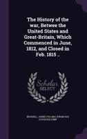 The History of the War, Between the United States and Great-Britain, Which Commenced in June, 1812, and Closed in February, 1815 ...: Comp. Chiefly from Public Documents. with an Appendix, Containing  1358038627 Book Cover