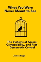 What You Were Never Meant to See: The Systems of Access, Compatibility, and Post-Democratic Control B0FCJR674P Book Cover