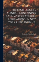 The Land Owner's Manual. Containing a Summary of Statute Regulations, in New York, Ohio, Indiana, Il 1022037854 Book Cover