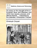 An essay on the draught of fire in furnaces, flues, and chimnies, and of the true causes, process, and effects thereof: ... Published by the patentee, Christopher Chrysel. 117047781X Book Cover