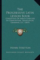 The Progressive Latin Lesson Book: Consisting Of Varied Exercises In Composition, Translation, Grammar, Etc. 1437285279 Book Cover