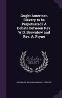 Ought American Slavery to Be Perpetuated? a Debate Between Rev. W.G. Brownlow and Rev. A. Pryne 1014124603 Book Cover