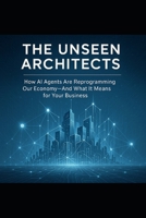 The Unseen Architects: How AI Agents Are Reprogramming Our Economy—and What The Agentic Web Means for Your Business B0FBGF13LD Book Cover