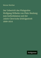 Der Uebertritt des Pfalzgrafen Wolfgang Wilhelm von Pfalz-Neuburg zum Katholizismus und der Julich-Cleve'sche Erbfolgestreit 1609-1614 (German Edition) 3386433189 Book Cover