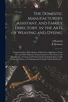 The Domestic Manufacturer's Assistant, and Family Directory, in the Arts of Weaving and Dyeing: Comprehending a Plain System of Directions, Applying ... in the Manufacture of Cotton and Woolen... 1014563879 Book Cover