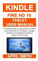 Kindle Fire HD 10 Tablet User Manual: A Complete Step by Step Guide to Master Your Kindle Fire HD 10 Device, Manage Content and Troubleshot Common Issues in 30 Minutes 1796932671 Book Cover