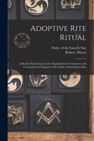 Adoptive Rite Ritual: A Book of Instruction in the Organization, Government and Ceremonies of Chapters of the Order of the Eastern Star, Together with the Queen of the South 1015902936 Book Cover