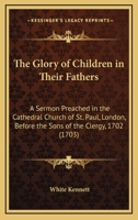 The Glory of Children in Their Fathers: A Sermon Preached in the Cathedral Church of St. Paul, London, Before the Sons of the Clergy, 1702 0548578265 Book Cover
