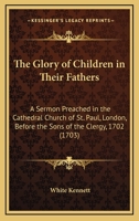 The Glory of Children in Their Fathers: A Sermon Preached in the Cathedral Church of St. Paul, London, Before the Sons of the Clergy, 1702 0548578265 Book Cover