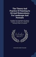 The Theory And Practice Of Painting In Oil And Watercolours For Landscape And Portraits: Including The Preparation Of Colours, Vehicles, Varnishes, Etc., Method Of Painting In Wax Or Encaustic... 1340134543 Book Cover