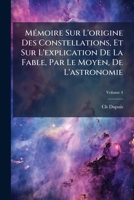 Mémoire Sur L'origine Des Constellations, Et Sur L'explication De La Fable, Par Le Moyen, De L'astronomie, Volume 4 1179917073 Book Cover