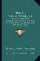 Human Subordination: Being An Elementary Disquisition Concerning The Civil And Spiritual Power And Authority 1166597229 Book Cover