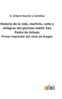 Historia de la vida, martirio, culto y milagros del glorioso mártir San Pedro de Arbués: Primer inquisidor del reino de Aragón 1141400391 Book Cover