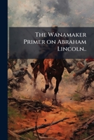 The Wanamaker primer on Abraham Lincoln: strength, mind, heart, will, the full-rounded man, the typical American example of the Rule of four 1176009885 Book Cover