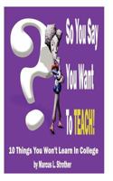So You Say You Want To TEACH!: 10 Things You Won't Learn In College 0615549349 Book Cover