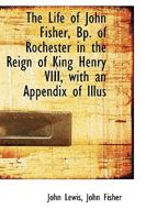 The Life of John Fisher, Bp. of Rochester in the Reign of King Henry VIII, With an Appendix of Illus 1017943567 Book Cover
