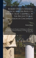 Robert Owen's Opening Speech, and His Reply to the Rev. Alex. Campbell, in the Recent Public Discussion in Cincinnati: To Prove That the Principles of ... to the Human Race. Also, Mr. Owen's Me 1019099968 Book Cover