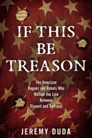 If This Be Treason: The American Rogues and Rebels Who Walked the Line Between Dissent and Betrayal 1493024019 Book Cover
