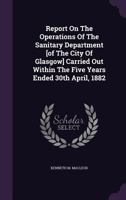 Report On The Operations Of The Sanitary Department [of The City Of Glasgow] Carried Out Within The Five Years Ended 30th April, 1882... 1275529054 Book Cover