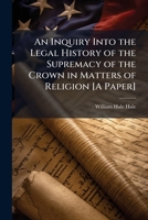 An Inquiry Into the Legal History of the Supremacy of the Crown in Matters of Religion [A Paper] 1023884003 Book Cover