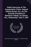 Public Exercises At The Inauguration Of Rev. Samuel Gilman Brown, D.d., As The Seventh President Of Hamilton College, At Clinton, N.y., Wednesday, Jul 1378472047 Book Cover