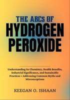 THE ABCs OF HYDROGEN PEROXIDE: Understanding Its Chemistry, Health Benefits, Industrial Significance, and Sustainable Practices + Addressing Common Myths and Misconceptions B0G3WNMFGD Book Cover