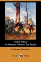 Prince Arthur. An heroick poem. In ten books. By Sir Richard Blackmore, ... The fourth edition revised. To which is annexed, an index, explaining the names of countries, cities, and rivers, &c. 1171111819 Book Cover