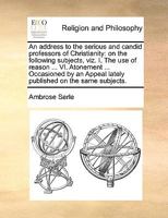 An Address to the Serious and Candid Professors of Christianity: On the Following Subjects, viz. I. The use of Reason ... VI. Atonement ... Occasioned ... Appeal Lately Published On the Same Subjects 117085026X Book Cover