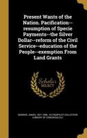 Present Wants of the Nation. Pacification--Resumption of Specie Payments--The Silver Dollar--Reform of the Civil Service--Education of the People--Exemption from Land Grants 1371659435 Book Cover