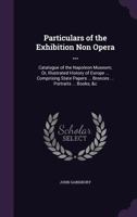 Particulars of the Exhibition Non Opera ...: Catalogue of the Napoleon Museum; Or, Illustrated History of Europe ... Comprising State Papers ... Bronzes ... Portraits ... Books; &C 1143107314 Book Cover