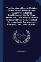 The Johnstown Flood: A Thriving City of 30,000 Inhabitants and Many Great Industrial Establishments Nearly Wiped from Earth: Many Thousands Drowned or Burned to Death: Property Worth Many Millions of  1376837153 Book Cover