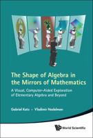 The Shape of Algebra in the Mirrors of Mathematics: A Visual, Computer-Aided Exploration of Elementary Algebra and Beyond 9814313599 Book Cover