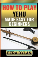 HOW TO PLAY YEHU MADE EASY FOR BEGINNERS: Complete Step By Step Guide To Learn And Perfect Your Yehu Play Ability From Scratch B0CTCXBVP3 Book Cover