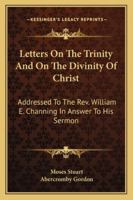 Letters On the Trinity, and On the Divinity of Christ, Addressed to W.E. Channing, in Answer to His Sermon On the Doctrines of Christianity [A Sermon ... Rev. Jared Sparks]. Republ., with Alterations 1017300151 Book Cover