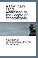 A Few Plain Facts, Addressed to the People of Pennsylvania 1113363657 Book Cover