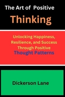 The Art Of Positive Thinking: Unlocking Happiness, Resilience, and Success Through Positive Thought Patterns B0CV5HK2SL Book Cover