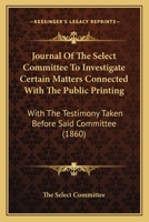 Journal Of The Select Committee To Investigate Certain Matters Connected With The Public Printing: With The Testimony Taken Before Said Committee 1165547481 Book Cover