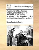 A grammar of the French tongue, grounded upon the decisions of the French Academy; ... By John Perrin. The eighth edition, carefully revised. 1170965091 Book Cover