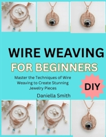 WIRE WEAVING FOR BEGINNERS: Master the Techniques of Wire Weaving to Create Stunning Jewelry Pieces B0FT1F2F9P Book Cover