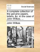 A Complete Collection of the Genuine Papers, Letters, &c. in the Case of John Wilkes, Esq 1021710644 Book Cover