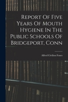 Report Of Five Years Of Mouth Hygiene In The Public Schools Of Bridgeport, Conn 1018643834 Book Cover