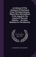 An History of the Instances of Exclusion from the Royal Society, Which Were Not Suffered to Be Argued in the Course of the Late Debates. ... by Some Members in the Minority 1347985026 Book Cover
