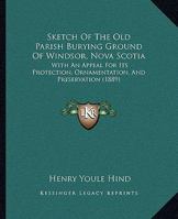 Sketch Of The Old Parish Burying Ground Of Windsor, Nova Scotia: With An Appeal For Its Protection, Ornamentation, And Preservation 1165658569 Book Cover