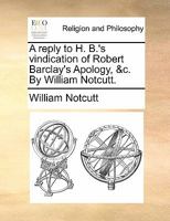 A reply to H. B.'s vindication of Robert Barclay's Apology, &c. By William Notcutt. 1140760432 Book Cover