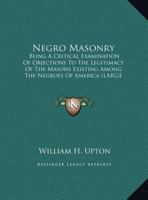 Negro Masonry: Being a Critical Examination of Objections to the Legitimacy of the Masons Existing Among the Negroes of America (Larg 1169927351 Book Cover