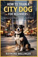 HOW TO TRAIN A CITY DOG FOR BEGINNERS: Avoiding Common Mistakes Made By First Time Pet Owners B0GJNJ6RJC Book Cover