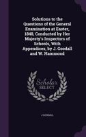 Solutions to the Questions of the General Examination at Easter, 1848, Conducted by Her Majesty's Inspectors of Schools, With Appendices, by J. Goodall and W. Hammond 1357083181 Book Cover