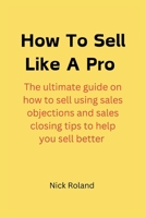 HOW TO SELL LIKE A PRO: The ultimate guide on how to sell using sales objections and sales closing tips to help you sell better B0CTN3SHWP Book Cover