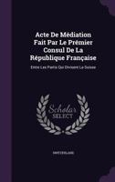 Acte De Médiation Fait Par Le Prémier Consul De La République Française: Entre Les Partis Qui Divisent La Suisse 1348019050 Book Cover