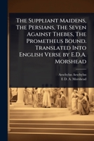 The Suppliant Maidens, The Persians, The Seven Against Thebes, The Prometheus Bound. Translated Into English Verse by E.D.A. Morshead 1024064883 Book Cover